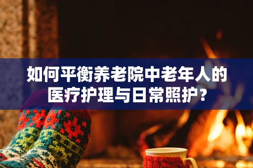 如何平衡养老院中老年人的医疗护理与日常照护？