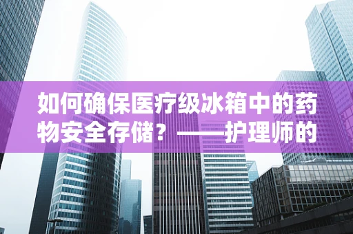 如何确保医疗级冰箱中的药物安全存储？——护理师的专业视角