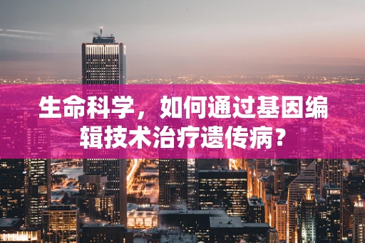 生命科学，如何通过基因编辑技术治疗遗传病？