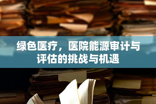 绿色医疗，医院能源审计与评估的挑战与机遇
