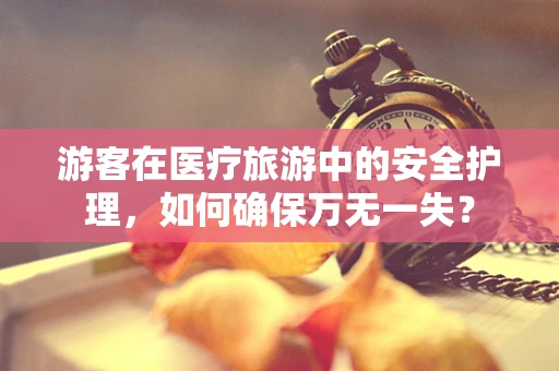 游客在医疗旅游中的安全护理，如何确保万无一失？