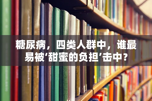 糖尿病，四类人群中，谁最易被‘甜蜜的负担’击中？
