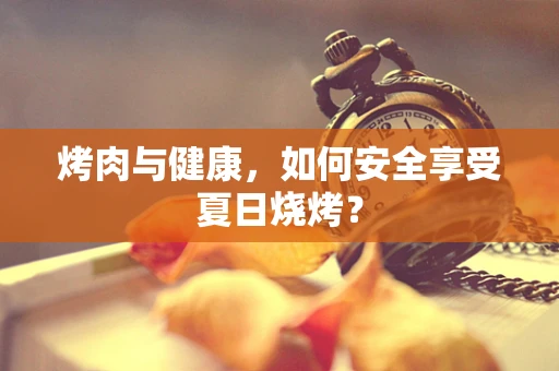 烤肉与健康，如何安全享受夏日烧烤？