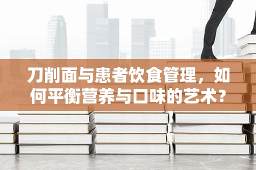 刀削面与患者饮食管理，如何平衡营养与口味的艺术？