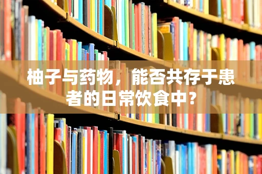 柚子与药物，能否共存于患者的日常饮食中？