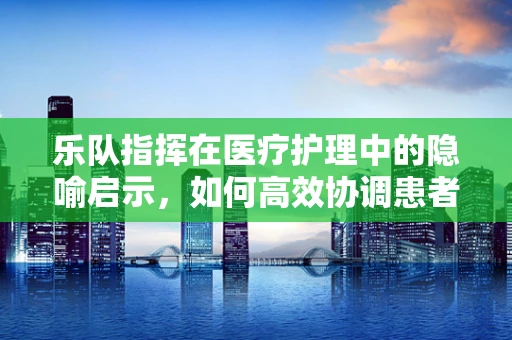 乐队指挥在医疗护理中的隐喻启示，如何高效协调患者护理团队？