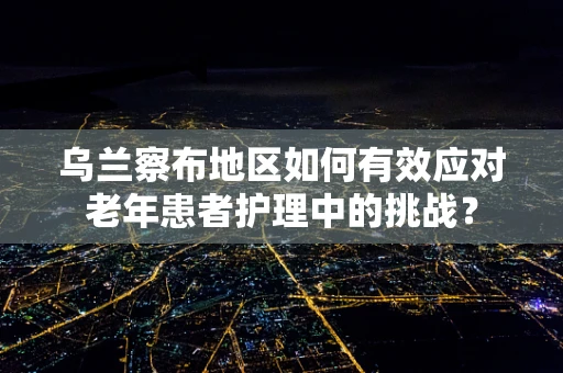 乌兰察布地区如何有效应对老年患者护理中的挑战？