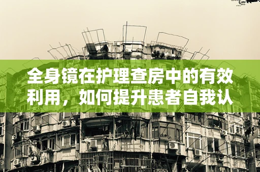 全身镜在护理查房中的有效利用，如何提升患者自我认知与参与度？