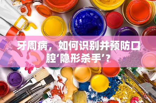 牙周病，如何识别并预防口腔‘隐形杀手’？