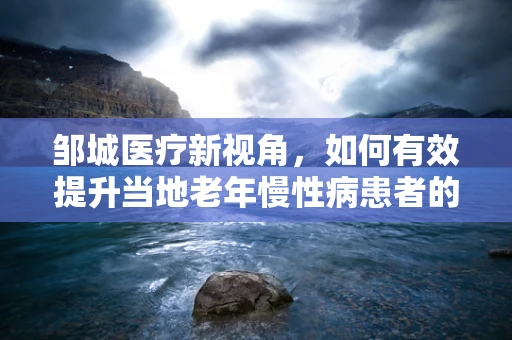 邹城医疗新视角，如何有效提升当地老年慢性病患者的居家护理质量？