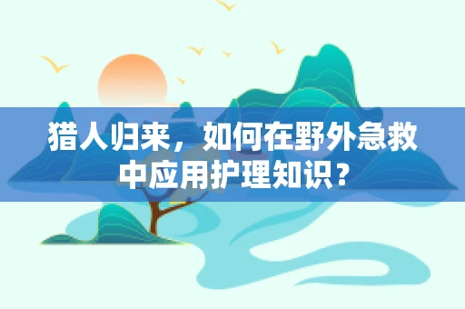 猎人归来，如何在野外急救中应用护理知识？
