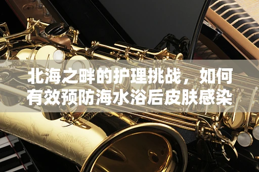北海之畔的护理挑战，如何有效预防海水浴后皮肤感染？