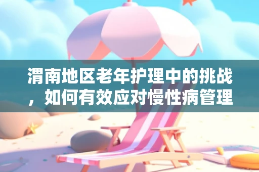 渭南地区老年护理中的挑战，如何有效应对慢性病管理难题？