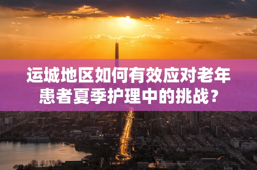 运城地区如何有效应对老年患者夏季护理中的挑战？