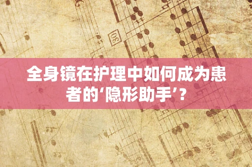 全身镜在护理中如何成为患者的‘隐形助手’？