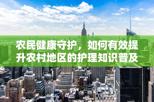 农民健康守护，如何有效提升农村地区的护理知识普及？