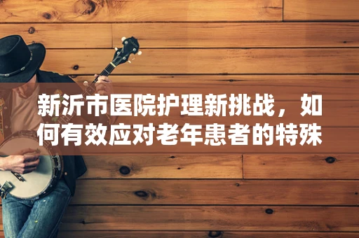 新沂市医院护理新挑战，如何有效应对老年患者的特殊护理需求？