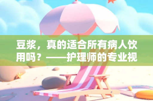 豆浆，真的适合所有病人饮用吗？——护理师的专业视角