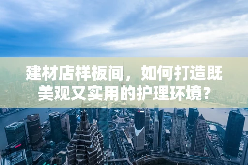 建材店样板间，如何打造既美观又实用的护理环境？