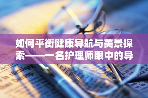 如何平衡健康导航与美景探索——一名护理师眼中的导游职责