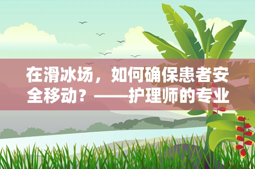 在滑冰场，如何确保患者安全移动？——护理师的专业视角