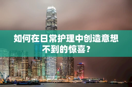 如何在日常护理中创造意想不到的惊喜？