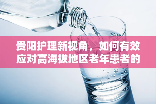 贵阳护理新视角，如何有效应对高海拔地区老年患者的输液挑战？