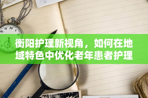 衡阳护理新视角，如何在地域特色中优化老年患者护理方案？
