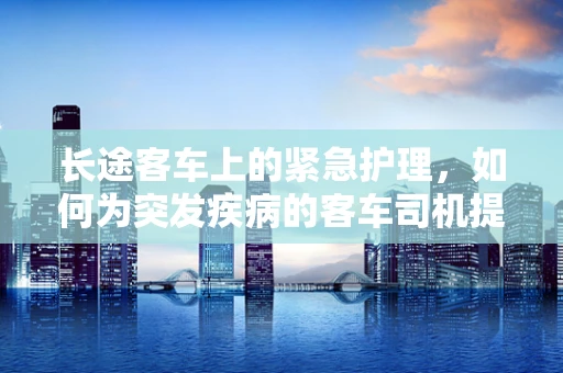 长途客车上的紧急护理，如何为突发疾病的客车司机提供援助？