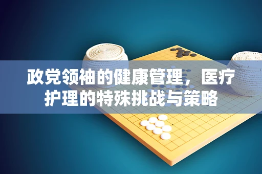 政党领袖的健康管理，医疗护理的特殊挑战与策略