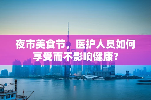 夜市美食节，医护人员如何享受而不影响健康？