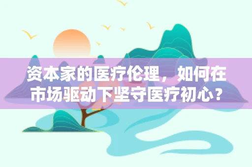 资本家的医疗伦理，如何在市场驱动下坚守医疗初心？