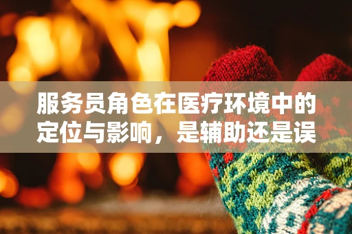 服务员角色在医疗环境中的定位与影响，是辅助还是误解？