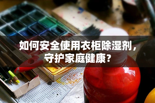 如何安全使用衣柜除湿剂，守护家庭健康？