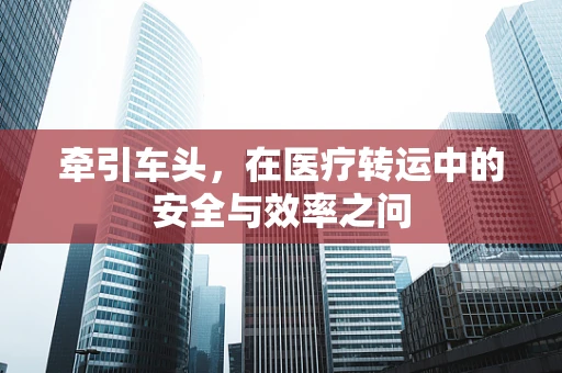 牵引车头，在医疗转运中的安全与效率之问