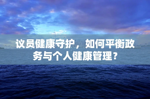 议员健康守护，如何平衡政务与个人健康管理？