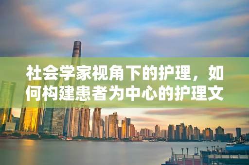 社会学家视角下的护理，如何构建患者为中心的护理文化？