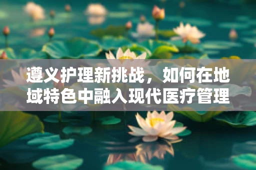 遵义护理新挑战，如何在地域特色中融入现代医疗管理？