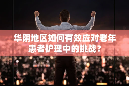 华阴地区如何有效应对老年患者护理中的挑战？