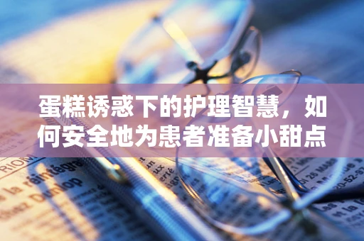 蛋糕诱惑下的护理智慧，如何安全地为患者准备小甜点？