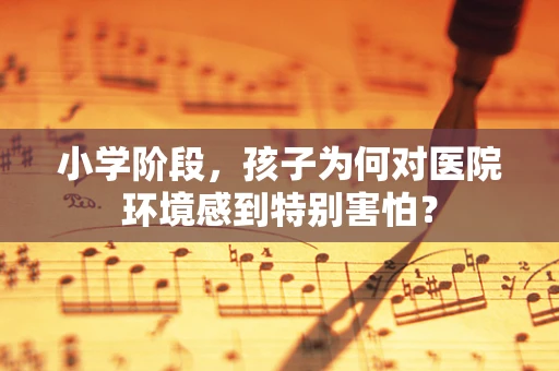 小学阶段，孩子为何对医院环境感到特别害怕？