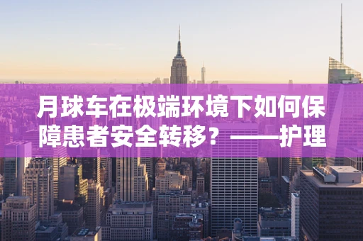 月球车在极端环境下如何保障患者安全转移？——护理师的专业视角
