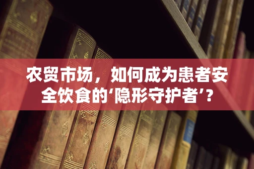 农贸市场，如何成为患者安全饮食的‘隐形守护者’？