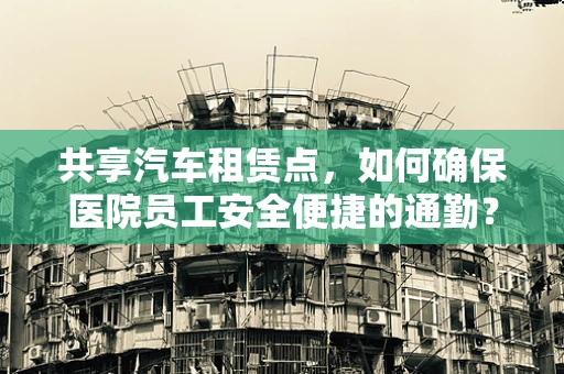 共享汽车租赁点，如何确保医院员工安全便捷的通勤？