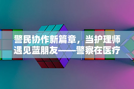 警民协作新篇章，当护理师遇见蓝朋友——警察在医疗应急中的角色与挑战