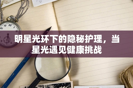 明星光环下的隐秘护理，当星光遇见健康挑战
