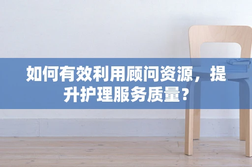 如何有效利用顾问资源，提升护理服务质量？