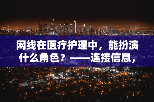 网线在医疗护理中，能扮演什么角色？——连接信息，优化护理流程