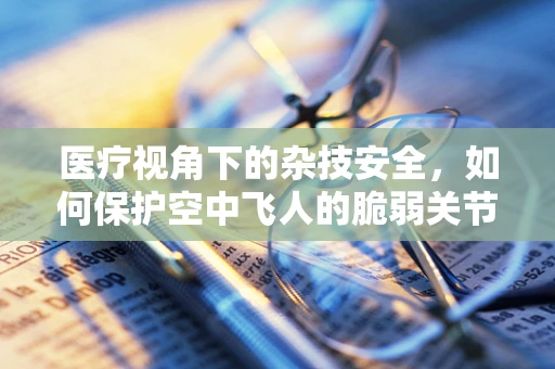 医疗视角下的杂技安全，如何保护空中飞人的脆弱关节？