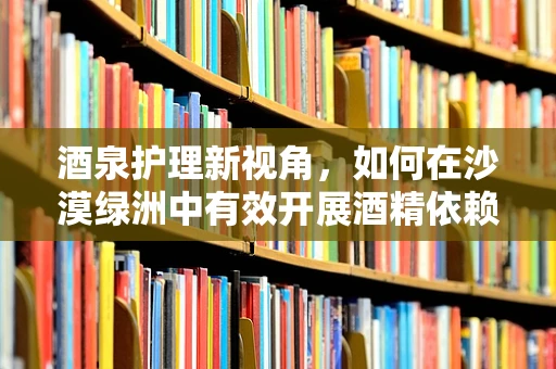 酒泉护理新视角，如何在沙漠绿洲中有效开展酒精依赖患者的康复护理？